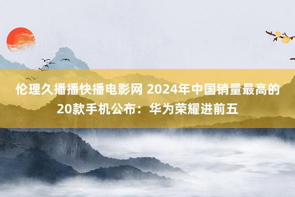 伦理久播播快播电影网 2024年中国销量最高的20款手机公布：华为荣耀进前五