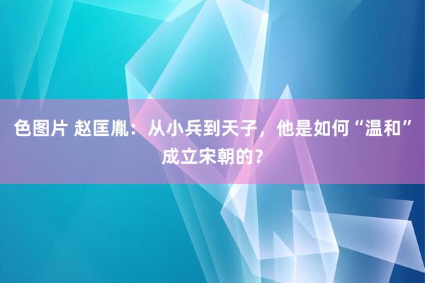 色图片 赵匡胤：从小兵到天子，他是如何“温和”成立宋朝的？