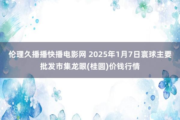 伦理久播播快播电影网 2025年1月7日寰球主要批发市集龙眼(桂圆)价钱行情