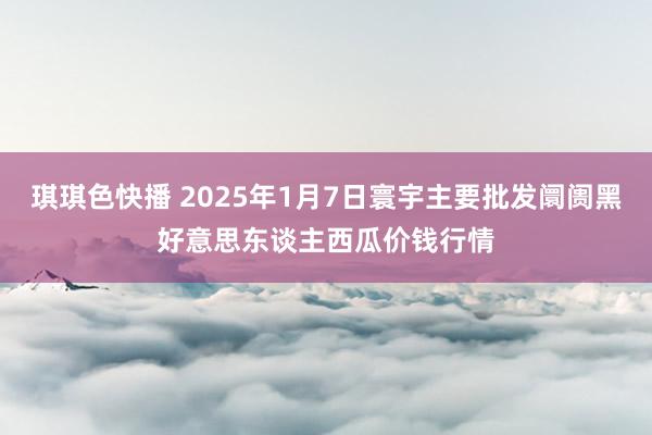 琪琪色快播 2025年1月7日寰宇主要批发阛阓黑好意思东谈主西瓜价钱行情