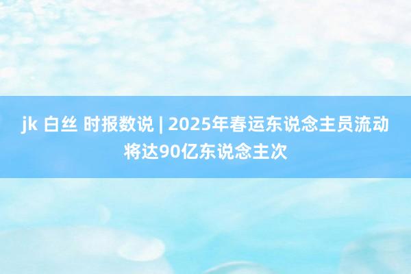 jk 白丝 时报数说 | 2025年春运东说念主员流动将达90亿东说念主次