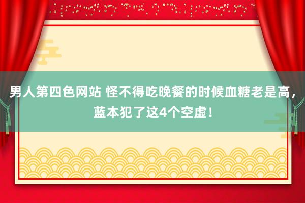 男人第四色网站 怪不得吃晚餐的时候血糖老是高，蓝本犯了这4个空虚！