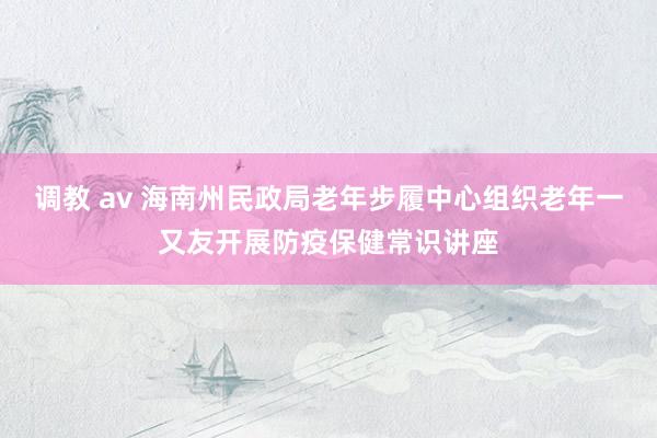 调教 av 海南州民政局老年步履中心组织老年一又友开展防疫保健常识讲座