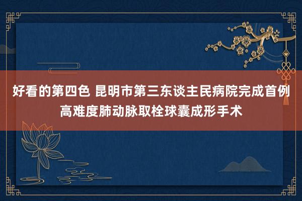 好看的第四色 昆明市第三东谈主民病院完成首例高难度肺动脉取栓球囊成形手术