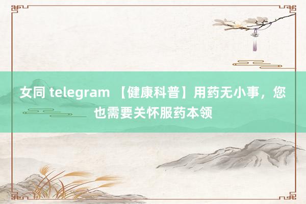 女同 telegram 【健康科普】用药无小事，您也需要关怀服药本领