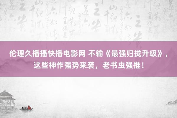 伦理久播播快播电影网 不输《最强归拢升级》，这些神作强势来袭，老书虫强推！