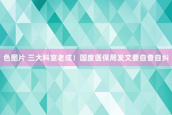 色图片 三大科室老成！国度医保局发文要自查自纠