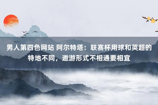 男人第四色网站 阿尔特塔：联赛杯用球和英超的特地不同，遨游形式不相通要相宜