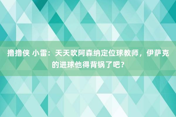 撸撸侠 小雷：天天吹阿森纳定位球教师，伊萨克的进球他得背锅了吧？