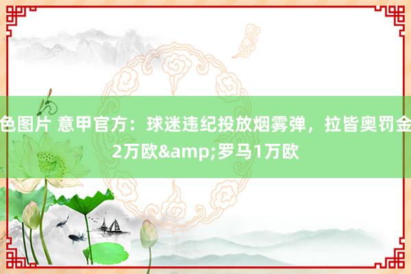 色图片 意甲官方：球迷违纪投放烟雾弹，拉皆奥罚金2万欧&罗马1万欧