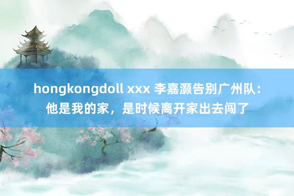 hongkongdoll xxx 李嘉灏告别广州队：他是我的家，是时候离开家出去闯了