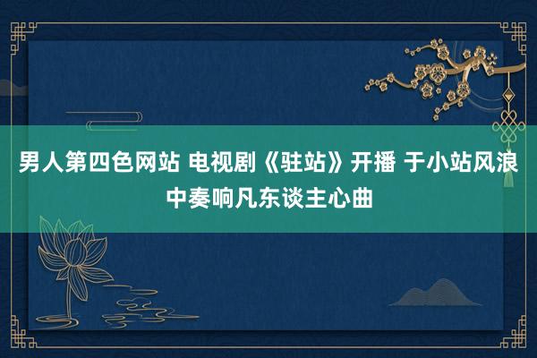 男人第四色网站 电视剧《驻站》开播 于小站风浪中奏响凡东谈主心曲