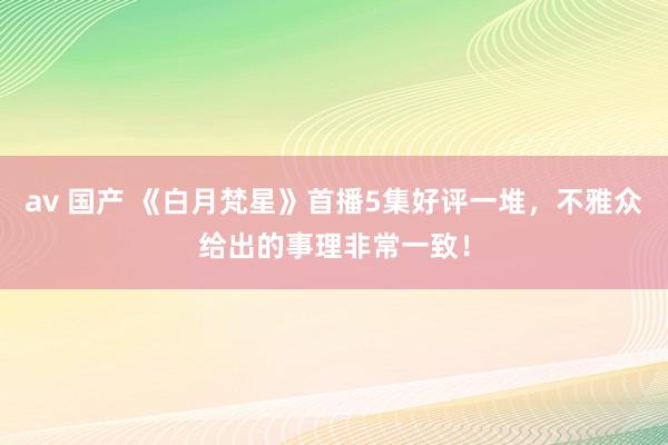 av 国产 《白月梵星》首播5集好评一堆，不雅众给出的事理非常一致！