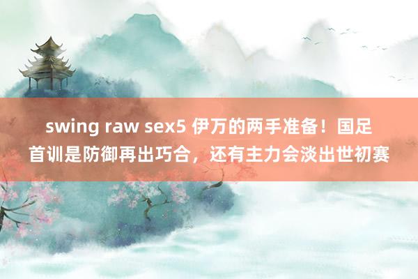 swing raw sex5 伊万的两手准备！国足首训是防御再出巧合，还有主力会淡出世初赛