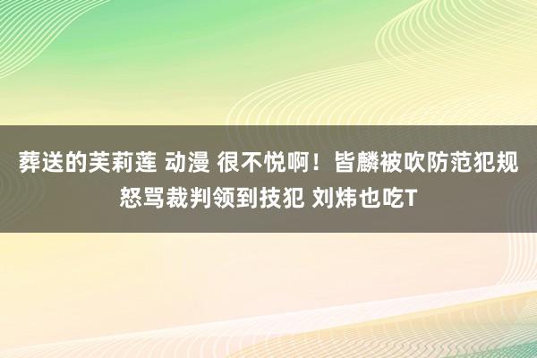 葬送的芙莉莲 动漫 很不悦啊！皆麟被吹防范犯规怒骂裁判领到技犯 刘炜也吃T