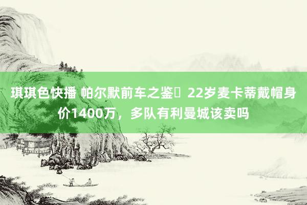 琪琪色快播 帕尔默前车之鉴❗22岁麦卡蒂戴帽身价1400万，多队有利曼城该卖吗