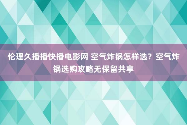 伦理久播播快播电影网 空气炸锅怎样选？空气炸锅选购攻略无保留共享