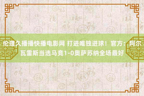 伦理久播播快播电影网 打进唯独进球！官方：阿尔瓦雷斯当选马竞1-0奥萨苏纳全场最好