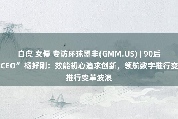 白虎 女優 专访环球墨非(GMM.US) | 90后“最好 CEO” 杨好刚：效能初心追求创新，领航数字推行变革波浪