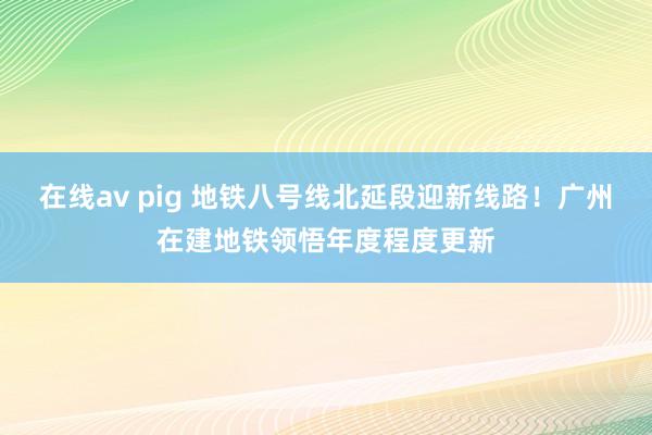 在线av pig 地铁八号线北延段迎新线路！广州在建地铁领悟年度程度更新