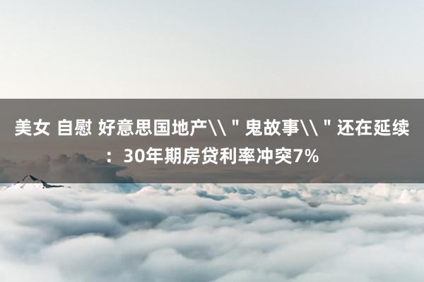 美女 自慰 好意思国地产\＂鬼故事\＂还在延续：30年期房贷利率冲突7%