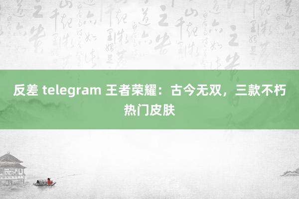 反差 telegram 王者荣耀：古今无双，三款不朽热门皮肤