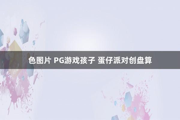 色图片 PG游戏孩子 蛋仔派对创盘算