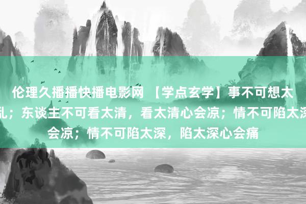 伦理久播播快播电影网 【学点玄学】事不可想太多，想太多心会乱；东谈主不可看太清，看太清心会凉；情不可陷太深，陷太深心会痛