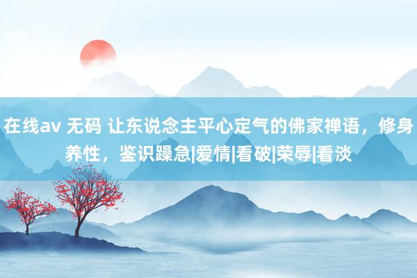 在线av 无码 让东说念主平心定气的佛家禅语，修身养性，鉴识躁急|爱情|看破|荣辱|看淡