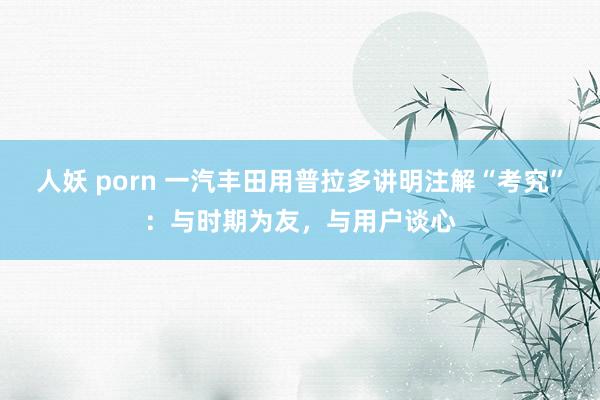 人妖 porn 一汽丰田用普拉多讲明注解“考究”：与时期为友，与用户谈心