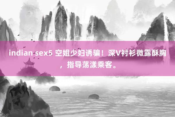 indian sex5 空姐少妇诱骗！深V衬衫微露酥胸，指导荡漾乘客。