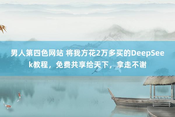 男人第四色网站 将我方花2万多买的DeepSeek教程，免费共享给天下，拿走不谢