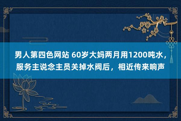 男人第四色网站 60岁大妈两月用1200吨水，服务主说念主员关掉水阀后，相近传来响声