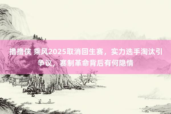 撸撸侠 乘风2025取消回生赛，实力选手淘汰引争议，赛制革命背后有何隐情