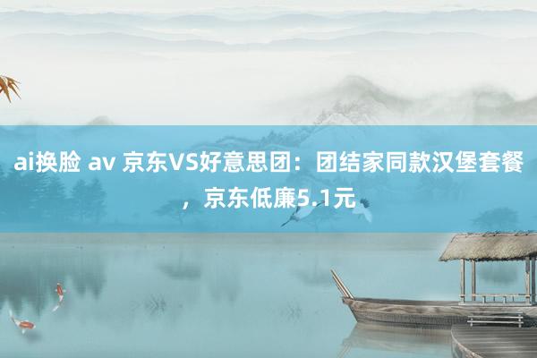 ai换脸 av 京东VS好意思团：团结家同款汉堡套餐，京东低廉5.1元