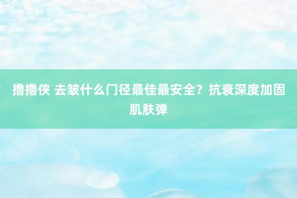 撸撸侠 去皱什么门径最佳最安全？抗衰深度加固肌肤弹