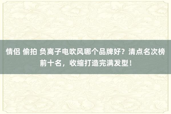 情侣 偷拍 负离子电吹风哪个品牌好？清点名次榜前十名，收缩打造完满发型！