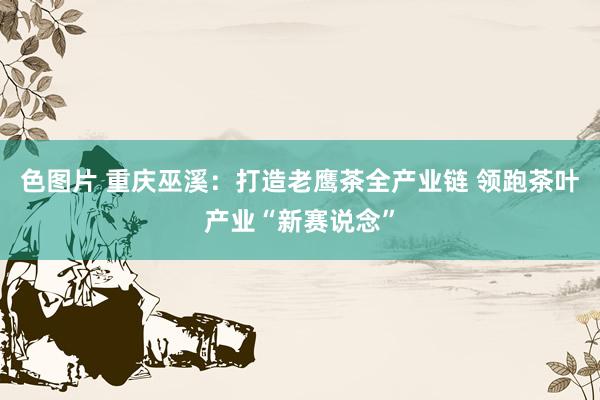 色图片 重庆巫溪：打造老鹰茶全产业链 领跑茶叶产业“新赛说念”
