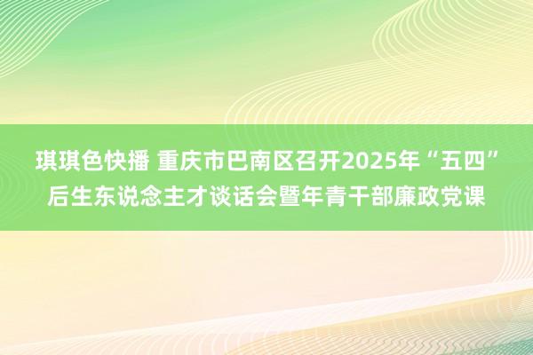 琪琪色快播 重庆市巴南区召开2025年“五四”后生东说念主才谈话会暨年青干部廉政党课