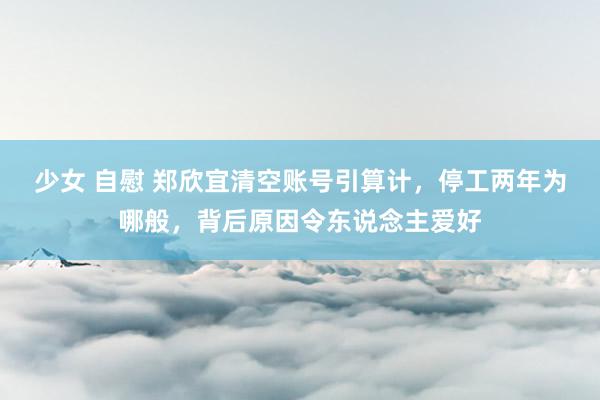 少女 自慰 郑欣宜清空账号引算计，停工两年为哪般，背后原因令东说念主爱好