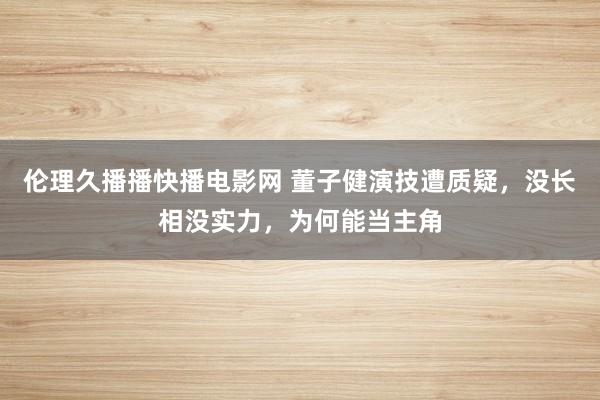 伦理久播播快播电影网 董子健演技遭质疑，没长相没实力，为何能当主角