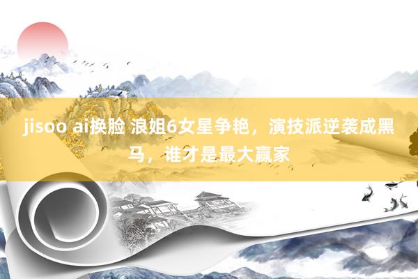 jisoo ai换脸 浪姐6女星争艳，演技派逆袭成黑马，谁才是最大赢家