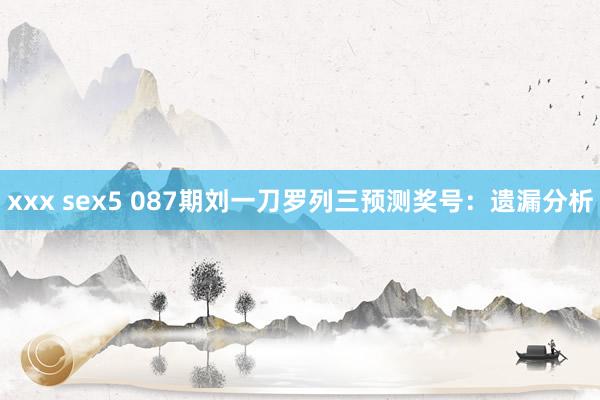 xxx sex5 087期刘一刀罗列三预测奖号：遗漏分析